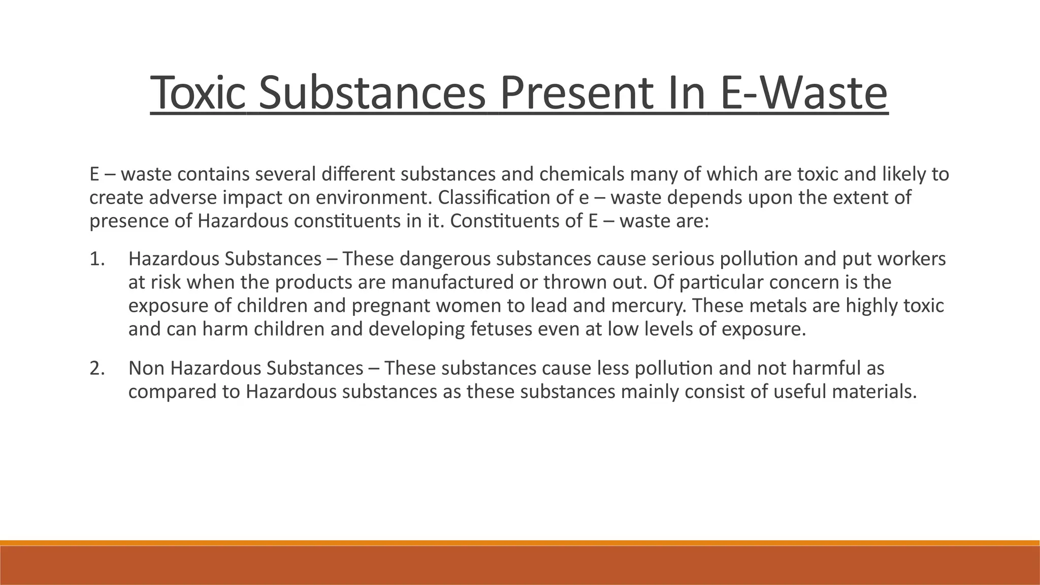 Toxic Substances Present In E-Waste
E – waste contains several different substances and chemicals many of which are toxic and likely to
create adverse impact on environment. Classification of e – waste depends upon the extent of
presence of Hazardous constituents in it. Constituents of E – waste are:
1. Hazardous Substances – These dangerous substances cause serious pollution and put workers
at risk when the products are manufactured or thrown out. Of particular concern is the
exposure of children and pregnant women to lead and mercury. These metals are highly toxic
and can harm children and developing fetuses even at low levels of exposure.
2. Non Hazardous Substances – These substances cause less pollution and not harmful as
compared to Hazardous substances as these substances mainly consist of useful materials.
 