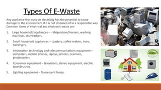 Any appliance that runs on electricity has the potential to cause
damage to the environment if it is not disposed of in a responsible way.
Common items of electrical and electronic waste are:
1. Large household appliances – refrigerators/freezers, washing
machines, dishwashers.
2. Small household appliances – toasters, coffee makers, irons,
hairdryers.
3. Information technology and telecommunications equipment –
computers, mobile phones, laptop, printers, scanners,
photocopiers
4. Consumer equipment – televisions, stereo equipment, electric
toothbrushes.
5. Lighting equipment – fluorescent lamps.
Types Of E-Waste
 