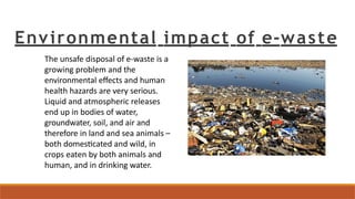Environmental impact of e-waste
The unsafe disposal of e-waste is a
growing problem and the
environmental effects and human
health hazards are very serious.
Liquid and atmospheric releases
end up in bodies of water,
groundwater, soil, and air and
therefore in land and sea animals –
both domesticated and wild, in
crops eaten by both animals and
human, and in drinking water.
 