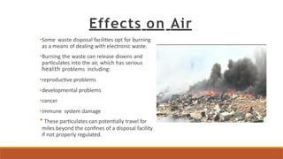 Effects on Air
•Some waste disposal facilities opt for burning
as a means of dealing with electronic waste.
•Burning the waste can release dioxins and
particulates into the air, which has serious
health problems including:
•reproductive problems
•developmental problems
•cancer
•immune system damage
• These particulates can potentially travel for
miles beyond the confines of a disposal facility
if not properly regulated.
 