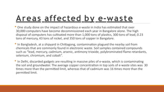 Areas affected by e-waste
 One study done on the impact of hazardous e-waste in India has estimated that over
30,000 computers have become decommissioned each year in Bangalore alone. The high
disposal of computers has cultivated more than 1,000 tons of plastics, 300 tons of lead, 0.23
tons of mercury, 43 tons of nickel, and 350 tons of copper in Bangalore.
 In Bangladesh, at a shipyard in Chittagong, contamination plagued the nearby soil from
chemicals that are commonly found in electronic waste. Soil samples contained compounds
such as “lead, mercury, cadmium, arsenic, antimony trioxide, polybrominated flame retardants,
selenium, chromium, and cobalt”.
 In Delhi, discarded gadgets are resulting in massive piles of e-waste, which is contaminating
the soil and groundwater. The average copper concentration in top soils of e-waste sites was 30
times more than the permitted limit, whereas that of cadmium was 16 times more than the
permitted limit.
 