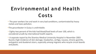 Environmental and Health
Costs
• The poor workers live and work in very bad conditions, contaminated by heavy
metals and toxic pollution.
•The groundwater in Guiyu is undrinkable.
• Eighty two percent of the kids had blood/lead levels of over 100, which is
considered unsafe by international health experts.
• A separate report by the Shantou Medical University Hospital in November 2003
found a high incidence of skin damage, headaches, vertigo, nausea, chronic gastritis,
and gastric and duodenal ulcers, especially among migrants who recycle circuit boards
and plastic.
 