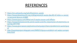 REFERENCES
• https://en.wikipedia.org/wiki/Electronic_waste
• https://www.downtoearth.org.in/blog/waste/e-waste-day-82-of-india-s-e-waste
-is-personal-devices-61880
• https://www.quora.com/What-are-E-waste-causes-and-effects
• https://www.thebalancesmb.com/e-waste-and-the-importance-of-electronics-re
cycling-2877783
• https://www.greenpeace.org/eastasia/campaigns/toxics/problems/e-waste/guiy
u/
• http://ewasteproject.blogspot.com/2009/12/guiyus-problem-soil-water-compos
ition.html
 
