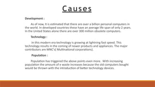 Causes
Development :
As of now, It is estimated that there are over a billion personal computers in
the world. In developed countries these have an average life span of only 2 years.
In the United States alone there are over 300 million obsolete computers.
Technology :
In this modern era technology is growing at lightning fast speed. This
technology results in the coming of newer products and appliances. The major
contributors are MNC's( Multinational corporations).
Population :
Population has triggered the above points even more. With increasing
population the amount of e waste increases because the old computers bought
would be thrown with the introduction of better technology devices.
 