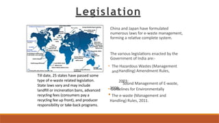 Legislation
China and Japan have formulated
numerous laws for e-waste management,
forming a relative complete system.
The various legislations enacted by the
Government of India are:-
• The Hazardous Wastes (Management
andHandling) Amendment Rules,
2003;
• Guidelines for Environmentally
Sound Management of E-waste,
2008;
• The e-waste (Management and
Handling) Rules, 2011.
Till date, 25 states have passed some
type of e-waste related legislation.
State laws vary and may include
landfill or incineration bans, advanced
recycling fees (consumers pay a
recycling fee up front), and producer
responsibility or take-back programs.
 