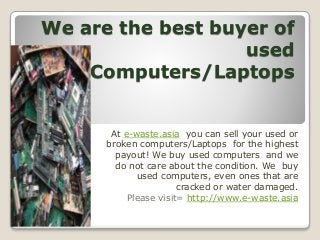 We are the best buyer of
used
Computers/Laptops
At e-waste.asia you can sell your used or
broken computers/Laptops for the highest
payout! We buy used computers and we
do not care about the condition. We buy
used computers, even ones that are
cracked or water damaged.
Please visit= http://www.e-waste.asia
 