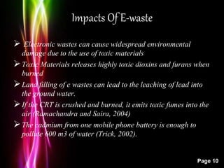 Powerpoint Templates
Page 10
Impacts Of E-waste
 Electronic wastes can cause widespread environmental
damage due to the use of toxic materials
Toxic Materials releases highly toxic dioxins and furans when
burned
Land filling of e wastes can lead to the leaching of lead into
the ground water.
If the CRT is crushed and burned, it emits toxic fumes into the
air (Ramachandra and Saira, 2004)
The cadmium from one mobile phone battery is enough to
pollute 600 m3 of water (Trick, 2002).
 
