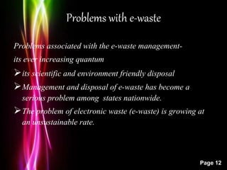 Powerpoint Templates
Page 12
Problems with e-waste
Problems associated with the e-waste management-
its ever increasing quantum
its scientific and environment friendly disposal
Management and disposal of e-waste has become a
serious problem among states nationwide.
The problem of electronic waste (e-waste) is growing at
an unsustainable rate.
 