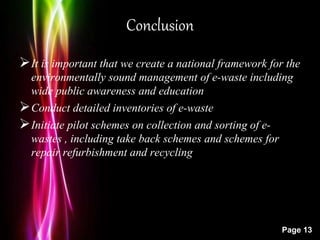 Powerpoint Templates
Page 13
Conclusion
It is important that we create a national framework for the
environmentally sound management of e-waste including
wide public awareness and education
Conduct detailed inventories of e-waste
Initiate pilot schemes on collection and sorting of e-
wastes , including take back schemes and schemes for
repair refurbishment and recycling
 