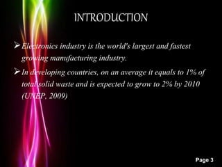 Powerpoint Templates
Page 3
INTRODUCTION
Electronics industry is the world's largest and fastest
growing manufacturing industry.
In developing countries, on an average it equals to 1% of
total solid waste and is expected to grow to 2% by 2010
(UNEP, 2009)
 