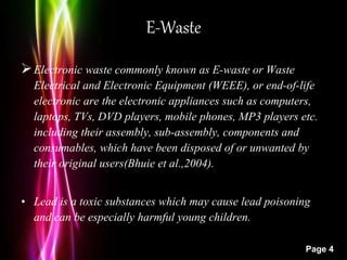 Powerpoint Templates
Page 4
E-Waste
Electronic waste commonly known as E-waste or Waste
Electrical and Electronic Equipment (WEEE), or end-of-life
electronic are the electronic appliances such as computers,
laptops, TVs, DVD players, mobile phones, MP3 players etc.
including their assembly, sub-assembly, components and
consumables, which have been disposed of or unwanted by
their original users(Bhuie et al.,2004).
• Lead is a toxic substances which may cause lead poisoning
and can be especially harmful young children.
 