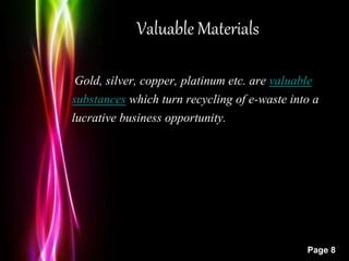 Powerpoint Templates
Page 8
Valuable Materials
Gold, silver, copper, platinum etc. are valuable
substances which turn recycling of e-waste into a
lucrative business opportunity.
 