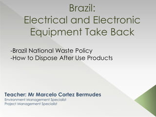 Brazil:
Electrical and Electronic
Equipment Take Back
Teacher: Mr Marcelo Cortez Bermudes
Environment Management Specialist
Project Management Specialist
-Brazil National Waste Policy
-How to Dispose After Use Products
 