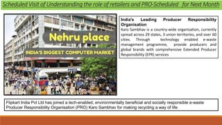 Flipkart India Pvt Ltd has joined a tech-enabled, environmentally beneficial and socially responsible e-waste
Producer Responsibility Organisation (PRO) Karo Sambhav for making recycling a way of life.
India's Leading Producer Responsibility
Organisation
Karo Sambhav is a country-wide organisation, currently
spread across 29 states, 3 union territories, and over 60
cities. Through technology enabled e-waste
management programme, provide producers and
global brands with comprehensive Extended Producer
Responsibility (EPR) services
Scheduled Visit of Understanding the role of retailers and PRO-Scheduled for Next Month
 