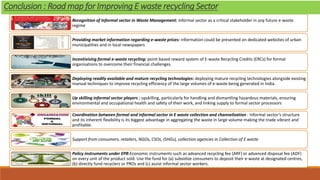 Recognition of Informal sector in Waste Management: informal sector as a critical stakeholder in any future e-waste
regime
Providing market information regarding e-waste prices: information could be presented on dedicated websites of urban
municipalities and in local newspapers
Incentivising formal e-waste recycling: point-based reward system of E-waste Recycling Credits (ERCs) for formal
organisations to overcome their financial challenges.
Deploying readily available and mature recycling technologies: deploying mature recycling technologies alongside existing
manual techniques to improve recycling efficiency of the large volumes of e-waste being generated in India.
Up skilling informal sector players : upskilling, particularly for handling and dismantling hazardous materials, ensuring
environmental and occupational health and safety of their work, and linking supply to formal sector processors
Coordination between formal and informal sector in E waste collection and channelization : Informal sector’s structure
and its inherent flexibility is its biggest advantage in aggregating the waste in large volume making the trade vibrant and
profitable.
Support from consumers, retailers, NGOs, CSOs, (SHGs), collection agencies in Collection of E waste
Policy instruments under EPR-Economic instruments such as advanced recycling fee (ARF) or advanced disposal fee (ADF)
on every unit of the product sold. Use the fund for (a) subsidize consumers to deposit their e-waste at designated centres,
(b) directly fund recyclers or PROs and (c) assist informal sector workers.
Conclusion : Road map for Improving E waste recycling Sector
 
