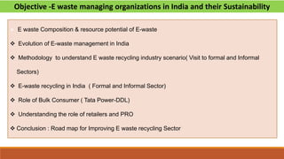 Objective -E waste managing organizations in India and their Sustainability
 E waste Composition & resource potential of E-waste
 Evolution of E-waste management in India
 Methodology to understand E waste recycling industry scenario( Visit to formal and Informal
Sectors)
 E-waste recycling in India ( Formal and Informal Sector)
 Role of Bulk Consumer ( Tata Power-DDL)
 Understanding the role of retailers and PRO
 Conclusion : Road map for Improving E waste recycling Sector
 