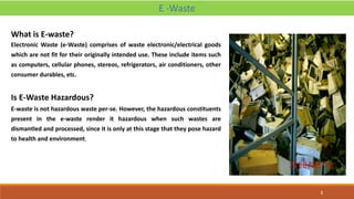 What is E-waste?
Electronic Waste (e-Waste) comprises of waste electronic/electrical goods
which are not fit for their originally intended use. These include items such
as computers, cellular phones, stereos, refrigerators, air conditioners, other
consumer durables, etc.
Is E-Waste Hazardous?
E-waste is not hazardous waste per-se. However, the hazardous constituents
present in the e-waste render it hazardous when such wastes are
dismantled and processed, since it is only at this stage that they pose hazard
to health and environment.
E -Waste
3
 