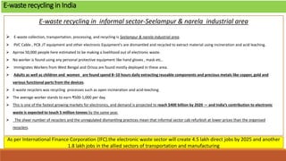 E-waste recycling in informal sector-Seelampur & narela industrial area
 E-waste collection, transportation, processing, and recycling is Seelampur & narela industrial area.
 PVC Cable , PCB ,IT equipment and other electronic Equipment's are dismantled and recycled to extract material using incineration and acid leaching.
 Aprrox 50,000 people here estimated to be making a livelihood out of electronic waste.
 No worker is found using any personal protective equipment like hand gloves , mask etc..
 Immigrates Workers from West Bengal and Orissa are found mostly deployed in these area.
 Adults as well as children and women are found spend 8–10 hours daily extracting reusable components and precious metals like copper, gold and
various functional parts from the devices.
 E-waste recyclers was recycling processes such as open incineration and acid-leeching.
 The average worker stands to earn ₹500-1,000 per day.
 This is one of the fastest growing markets for electronics, and demand is projected to reach $400 billion by 2020 — and India’s contribution to electronic
waste is expected to touch 5 million tonnes by the same year.
 The sheer number of recyclers and the unregulated dismantling practices mean that informal sector cab refurbish at lower prices than the organised
recyclers.
E-waste recycling in India
As per International Finance Corporation (IFC).the electronic waste sector will create 4.5 lakh direct jobs by 2025 and another
1.8 lakh jobs in the allied sectors of transportation and manufacturing
 