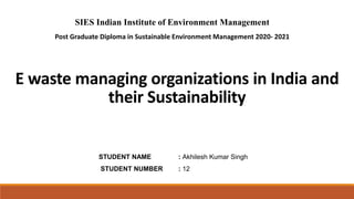 E waste managing organizations in India and
their Sustainability
SIES Indian Institute of Environment Management
Post Graduate Diploma in Sustainable Environment Management 2020- 2021
STUDENT NAME : Akhilesh Kumar Singh
STUDENT NUMBER : 12
 