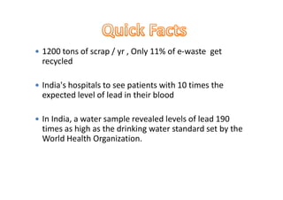  1200 tons of scrap / yr , Only 11% of e-waste get
recycled
 India's hospitals to see patients with 10 times the
expected level of lead in their bloodexpected level of lead in their blood
 In India, a water sample revealed levels of lead 190
times as high as the drinking water standard set by the
World Health Organization.
 
