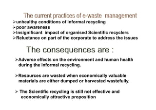 unhealthy conditions of informal recycling
poor awareness
Insignificant impact of organised Scientific recyclers
Reluctance on part of the corporate to address the issues
Adverse effects on the environment and human health
during the informal recycling.
Resources are wasted when economically valuable
materials are either dumped or harvested wastefully.
 The Scientific recycling is still not effective and
economically attractive proposition
 