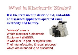 It is the term used to describe old, end-of-life
or discarded appliances operated using
electricity and battery.
“e-waste” means
Waste electrical & electronic
Equipment (WEEE) ,
in whole or in part or rejects from
Their manufacturing & repair process,
which are intended to be discarded.
 