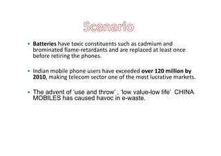  Batteries have toxic constituents such as cadmium and
brominated flame-retardants and are replaced at least once
before retiring the phones.
 Indian mobile phone users have exceeded over 120 million by
2010, making telecom sector one of the most lucrative markets.2010, making telecom sector one of the most lucrative markets.
 The advent of ‘use and throw’ , ‘low value-low life’ CHINA
MOBILES has caused havoc in e-waste.
 