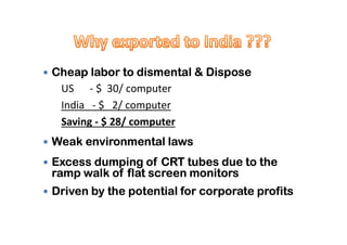  Cheap labor to dismental & Dispose
US - $ 30/ computer
India - $ 2/ computer
Saving - $ 28/ computerSaving - $ 28/ computer
 Weak environmental laws
 Excess dumping of CRT tubes due to the
ramp walk of flat screen monitors
 Driven by the potential for corporate profits
 