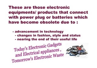 These are those electronic
equipments/ products that connect
with power plug or batteries which
have become obsolete due to :
- advancement in technology
- changes in fashion, style and status- changes in fashion, style and status
- nearing the end of their useful life
 
