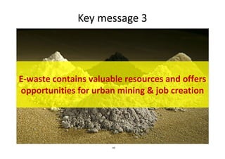 Key message 3
E-waste contains valuable resources and offers
43
E-waste contains valuable resources and offers
opportunities for urban mining & job creation
 