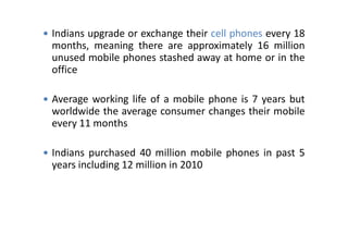  Indians upgrade or exchange their cell phones every 18
months, meaning there are approximately 16 million
unused mobile phones stashed away at home or in the
office
 Average working life of a mobile phone is 7 years but
worldwide the average consumer changes their mobile
every 11 monthsevery 11 months
 Indians purchased 40 million mobile phones in past 5
years including 12 million in 2010
 
