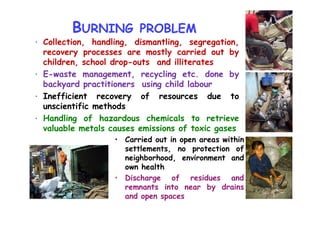 BURNING PROBLEM
• Collection, handling, dismantling, segregation,
recovery processes are mostly carried out by
children, school drop-outs and illiterates
• E-waste management, recycling etc. done by
backyard practitioners using child labour
• Inefficient recovery of resources due to
unscientific methods
Handling of hazardous chemicals to retrieve• Handling of hazardous chemicals to retrieve
valuable metals causes emissions of toxic gases
• Carried out in open areas within
settlements, no protection of
neighborhood, environment and
own health
• Discharge of residues and
remnants into near by drains
and open spaces
 