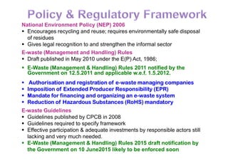 National Environment Policy (NEP) 2006
 Encourages recycling and reuse; requires environmentally safe disposal
of residues
 Gives legal recognition to and strengthen the informal sector
E-waste (Management and Handling) Rules
 Draft published in May 2010 under the E(P) Act, 1986;
 E-Waste (Management & Handling) Rules 2011 notified by the
Government on 12.5.2011 and applicable w.e.f. 1.5.2012.
 Authorisation and registration of e-waste managing companies Authorisation and registration of e-waste managing companies
 Imposition of Extended Producer Responsibility (EPR)
 Mandate for financing and organizing an e-waste system
 Reduction of Hazardous Substances (RoHS) mandatory
E-waste Guidelines
 Guidelines published by CPCB in 2008
 Guidelines required to specify framework
 Effective participation & adequate investments by responsible actors still
lacking and very much needed.
 E-Waste (Management & Handling) Rules 2015 draft notification by
the Government on 10 June2015 likely to be enforced soon
 