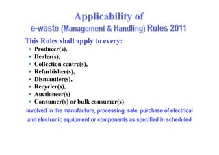 This Rules shall apply to every:
 Producer(s),
 Dealer(s),
 Collection centre(s),
 Refurbisher(s),
 Dismantler(s), Dismantler(s),
 Recycler(s),
 Auctioneer(s)
 Consumer(s) or bulk consumer(s)
involved in the manufacture, processing, sale, purchase of electrical
and electronic equipment or components as specified in schedule-I
 