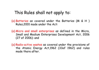 This Rules shall not apply to:
(a) Batteries as covered under the Batteries (M & H )
Rules,2001 made under the Act:
(a) Micro and small enterprises as defined in the Micro,
Small and Medium Enterprises Development Act, 2006Small and Medium Enterprises Development Act, 2006
(27 of 2006): and
(a) Radio-active wastes as covered under the provisions of
the Atomic Energy Act,1962 (33of 1962) and rules
made there after.
 
