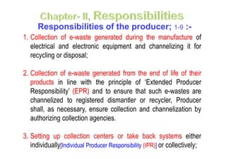 Responsibilities of the producer; 1-9 :-
1. Collection of e-waste generated during the manufacture of
electrical and electronic equipment and channelizing it for
recycling or disposal;
2. Collection of e-waste generated from the end of life of their
products in line with the principle of ‘Extended Producerproducts in line with the principle of ‘Extended Producer
Responsibility’ (EPR) and to ensure that such e-wastes are
channelized to registered dismantler or recycler, Producer
shall, as necessary, ensure collection and channelization by
authorizing collection agencies.
3. Setting up collection centers or take back systems either
individually[Individual Producer Responsibility (IPR)] or collectively;
 