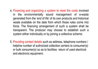 4. Financing and organizing a system to meet the costs involved
in the environmentally sound management of e-waste
generated from the ‘end of life’ of its own products and historical
waste available on the date from which these rules come into
force. The financing arrangement of such a system shall be
transparent. The producer may choose to establish such a
system either individually or by joining a collective scheme.system either individually or by joining a collective scheme.
5. Providing contact details such as address, telephone numbers /
helpline number of authorized collection centers to consumer(s)
or bulk consumer(s) so as to facilities return of used electrical
and electronic equipment.
 