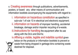 6. Creating awareness through publications, advertisements,
posters, or board any other means of communication and
information booklets accompanying the equipments with regard to :
i. information on hazardous constitution as specified in
sub-rule 1 of rule 13 in electrical and electronic equipment;
ii. information on hazards of improper handling, accidental
breakage, damage and/or importer recycling of e-waste.breakage, damage and/or importer recycling of e-waste.
iii.Instructions for handling the equipment after its use
along with the Do’s and Don’ts;
iv.Affixing a visible, legible and indelible symbol given
below on the products or information booklets to prevent e-
waste from being dropped in garbage bins containing waste
destined for disposal.
 