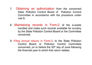 7. Obtaining an authorization from the concerned
State Pollution Control Board of Pollution Control
Committee in accordance with the procedure under
rule 9;
8. Maintaining records in Form-2 of the e-waste
handled and make such records available for scrutiny
by the State Pollution Control Board or the Committeeby the State Pollution Control Board or the Committee
concerned.
9. Filing annual returns in Form-3, to the State Pollution
Control Board or Pollution Control Committee
concerned, on or before the 30th day of June following
the financial year to which that return relates.
 