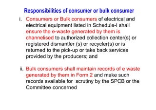 Responsibilities of consumer or bulk consumer
i. Consumers or Bulk consumers of electrical and
electrical equipment listed in Schedule-I shall
ensure the e-waste generated by them is
channelised to authorized collection center(s) or
registered dismantler (s) or recycler(s) or is
returned to the pick-up or take back services
provided by the producers; andprovided by the producers; and
ii. Bulk consumers shall maintain records of e waste
generated by them in Form 2 and make such
records available for scrutiny by the SPCB or the
Committee concerned
 
