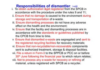 Responsibilities of dismantler; i-viii
i. To obtain authorization &get registered from the SPCB in
accordance with the procedure under the rules 9 and 11;
ii. Ensure that no damage is caused to the environment during
storage and transportation of e-waste.
iii. Ensure dismantling processes do not have any adverse
effect on the health and the environment;
iv. Ensure that the facility and dismantling processes are in
accordance with the standards or guidelines published by
the CPCB from time to time.the CPCB from time to time.
v Ensure that dismantled e-waste are segregated and sent to
the registered recycling facilities for recovery materials;
vi. Ensure that non-recyclable/non-recoverable components
sent to authorized treatment, storage & disposal facilities.
vii. File a return in Form-3 to the SPPCB or PCC on or before
30th June following the financial year to which return relates;
viii. Not to process any e-waste for recovery or refining of
material, unless registered with SPCB as a recycler.
 
