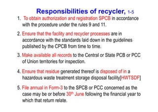 Responsibilities of recycler, 1-5
1. To obtain authorization and registration SPCB in accordance
with the procedure under the rules 9 and 11.
2. Ensure that the facility and recycler processes are in
accordance with the standards laid down in the guidelines
published by the CPCB from time to time.
3. Make available all records to the Central or State PCB or PCC3. Make available all records to the Central or State PCB or PCC
of Union territories for inspection.
4. Ensure that residue generated thereof is disposed of in a
hazardous waste treatment storage disposal facility[HWTSDF]
5. File annual in Form-3 to the SPCB or PCC concerned as the
case may be or before 30th June following the financial year to
which that return relate.
 