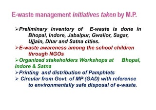 Preliminary inventory of E-waste is done in
Bhopal, Indore, Jabalpur, Gwalior, Sagar,
Ujjain, Dhar and Satna cities.
E-waste awareness among the school children
through NGOsthrough NGOs
Organized stakeholders Workshops at Bhopal,
Indore & Satna
Printing and distribution of Pamphlets
 Circular from Govt. of MP (GAD) with reference
to environmentally safe disposal of e-waste.
 