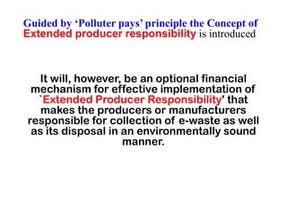 It will, however, be an optional financial
mechanism for effective implementation of
`Extended Producer Responsibility' that
Guided by ‘Polluter pays’ principle the Concept of
Extended producer responsibility is introduced
`Extended Producer Responsibility' that
makes the producers or manufacturers
responsible for collection of e-waste as well
as its disposal in an environmentally sound
manner.
 