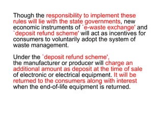 Though the responsibility to implement these
rules will lie with the state governments, new
economic instruments of `e-waste exchange' and
`deposit refund scheme' will act as incentives for
consumers to voluntarily adopt the system of
waste management.
Under the `deposit refund scheme',Under the `deposit refund scheme',
the manufacturer or producer will charge an
additional amount as deposit at the time of sale
of electronic or electrical equipment. It will be
returned to the consumers along with interest
when the end-of-life equipment is returned.
 