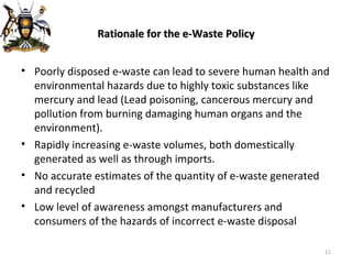 Rationale for the e-Waste Policy Poorly disposed e-waste can lead to severe human health and environmental hazards due to highly toxic substances like mercury and lead (Lead poisoning, cancerous mercury and pollution from burning damaging human organs and the environment). Rapidly increasing e-waste volumes, both domestically generated as well as through imports. No accurate estimates of the quantity of e-waste generated and recycled Low level of awareness amongst manufacturers and consumers of the hazards of incorrect e-waste disposal 