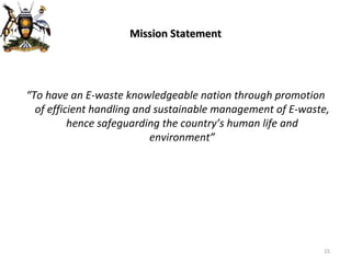 Mission Statement “ To have an E-waste knowledgeable nation through promotion of efficient handling and sustainable management of E-waste, hence safeguarding the country’s human life and environment” 