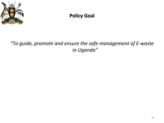 Policy Goal “ To guide, promote and ensure the safe management of E-waste in Uganda” 
