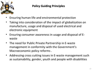 Policy Guiding Principles Ensuring human life and environmental protection Taking into consideration of the impact of globalization on manufacture, usage and disposal of used electrical and electronic equipment Ensuring consumer awareness in usage and disposal of E-waste The need for Public Private Partnership in E-waste management in conformity with the Government’s Macroeconomic policy reforms . Addressing cross cutting issues in E-waste management such as sustainability, gender, youth and people with disabilities 
