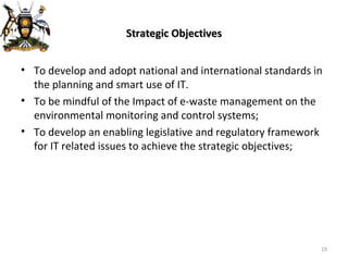 Strategic Objectives To develop and adopt national and international standards in the planning and smart use of IT.  To be mindful of the Impact of e-waste management on the environmental monitoring and control systems; To develop an enabling legislative and regulatory framework for IT related issues to achieve the strategic objectives; 